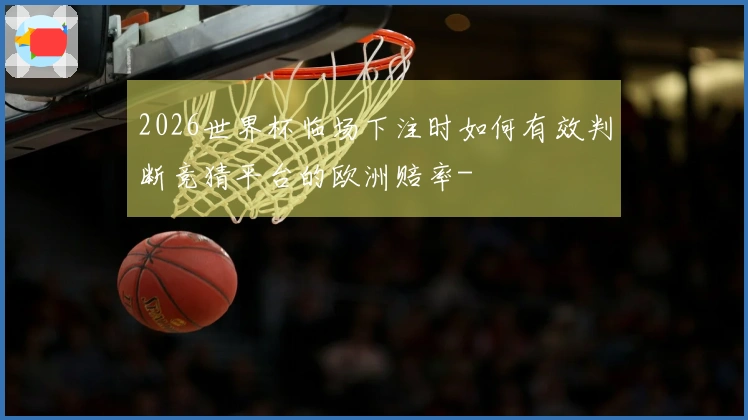 2026世界杯临场下注时如何有效判断竞猜平台的欧洲赔率-